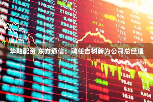 华融配资 东方通信：聘任吉树新为公司总经理