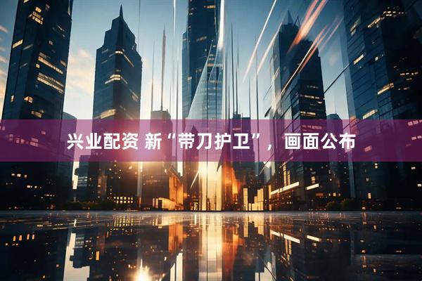 兴业配资 新“带刀护卫”，画面公布