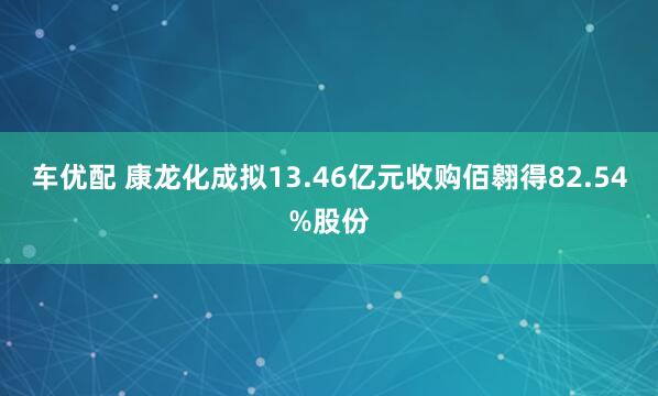 车优配 康龙化成拟13.46亿元收购佰翱得82.54%股份