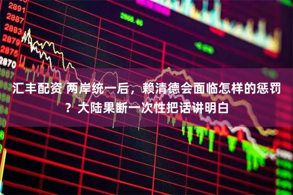 汇丰配资 两岸统一后，赖清德会面临怎样的惩罚？大陆果断一次性把话讲明白