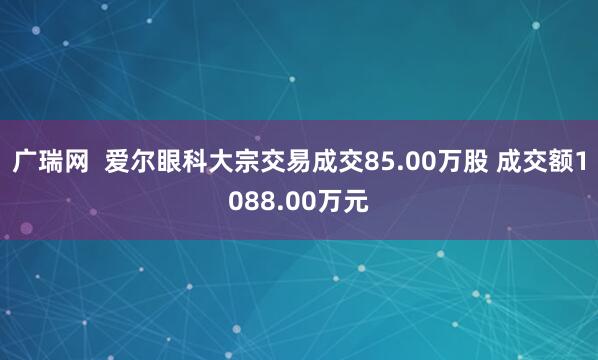 广瑞网  爱尔眼科大宗交易成交85.00万股 成交额1088.00万元