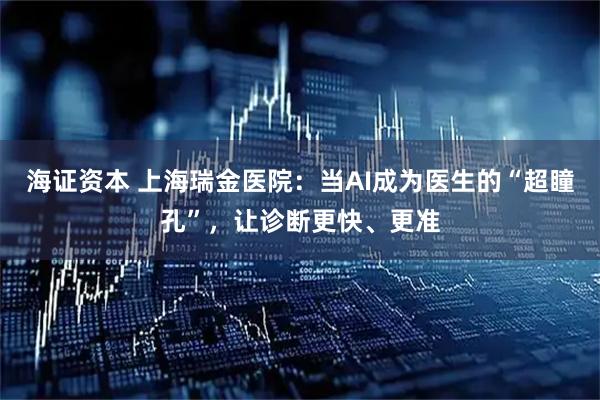 海证资本 上海瑞金医院：当AI成为医生的“超瞳孔”，让诊断更快、更准