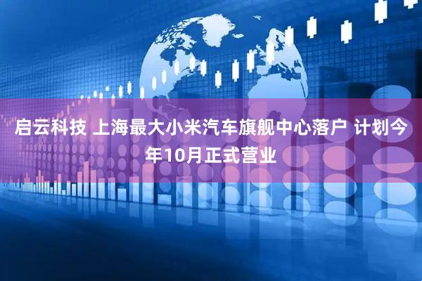 启云科技 上海最大小米汽车旗舰中心落户 计划今年10月正式营业
