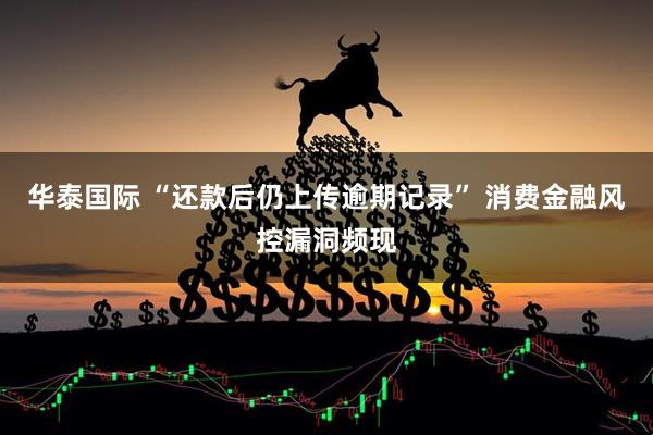 华泰国际 “还款后仍上传逾期记录” 消费金融风控漏洞频现