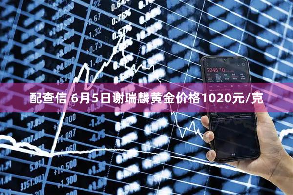 配查信 6月5日谢瑞麟黄金价格1020元/克