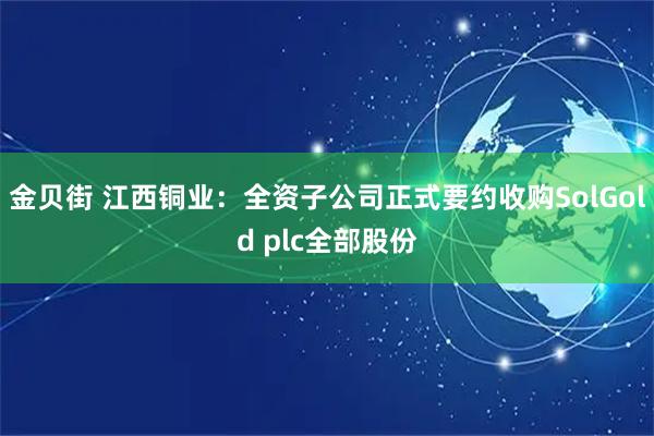 金贝街 江西铜业：全资子公司正式要约收购SolGold plc全部股份