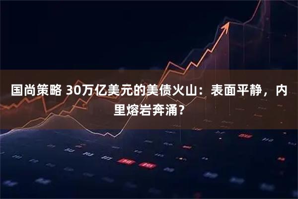 国尚策略 30万亿美元的美债火山：表面平静，内里熔岩奔涌？