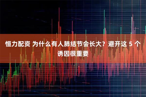 恒力配资 为什么有人肺结节会长大？避开这 5 个诱因很重要