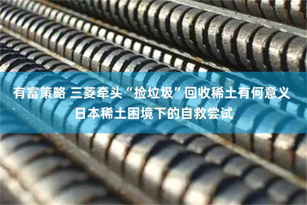 有富策略 三菱牵头“捡垃圾”回收稀土有何意义 日本稀土困境下的自救尝试